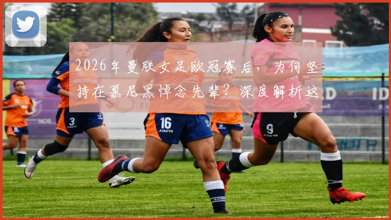 2026年曼联女足欧冠赛后，为何坚持在慕尼黑悼念先辈？深度解析这份坚持的背后
