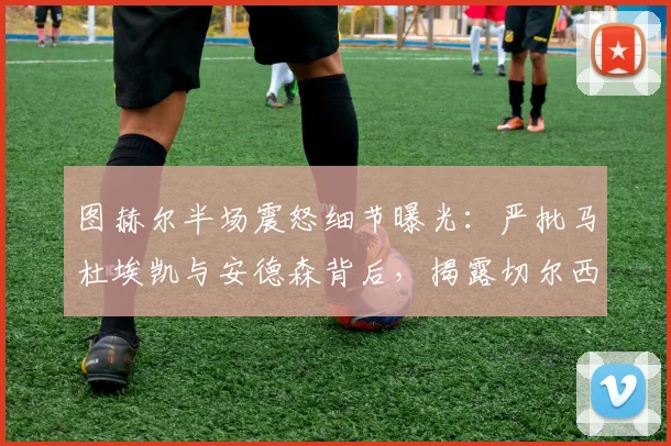 图赫尔半场震怒细节曝光：严批马杜埃凯与安德森背后，揭露切尔西更衣室管理与球员执行力问题