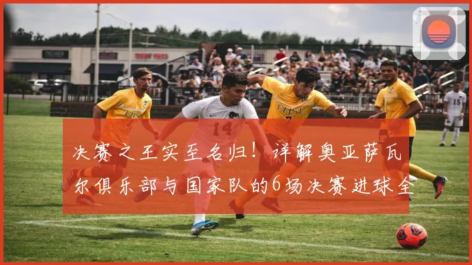 决赛之王实至名归！详解奥亚萨瓦尔俱乐部与国家队的6场决赛进球全纪录，附2026关键数据盘点