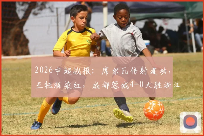 2026中超战报:席尔瓦传射建功,王钰栋染红,成都蓉城4-0大胜浙江队,附全场录像及红牌争议解读