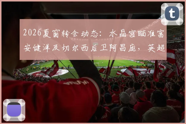 2026夏窗转会动态：水晶宫瞄准富安健洋及切尔西后卫阿昌庞，英超中游队如何补强后防？
