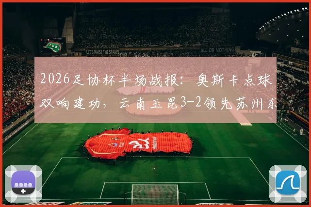 2026足协杯半场战报：奥斯卡点球双响建功，云南玉昆3-2领先苏州东吴，晋级悬念留待下半场
