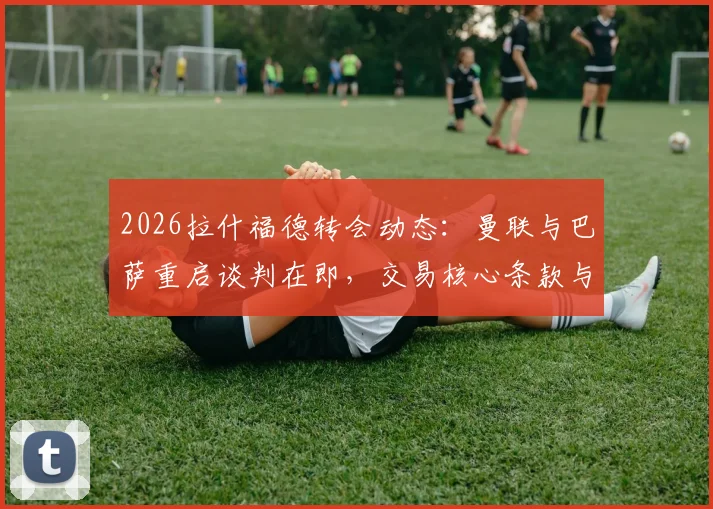 2026拉什福德转会动态：曼联与巴萨重启谈判在即，交易核心条款与球员未来深度剖析
