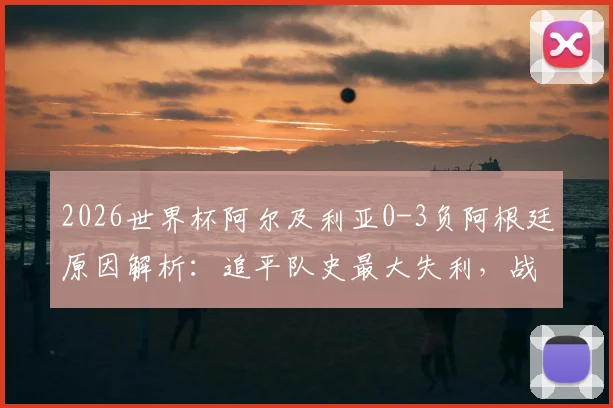 2026世界杯阿尔及利亚0-3负阿根廷原因解析：追平队史最大失利，战术短板与未来展望