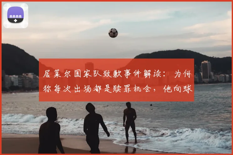 居莱尔国家队致歉事件解读：为何称每次出场都是赎罪机会，他向球迷恳求原谅的深层原因