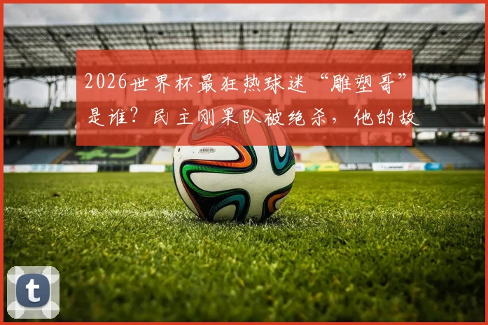2026世界杯最狂热球迷“雕塑哥”是谁？民主刚果队被绝杀，他的故事与装扮解析