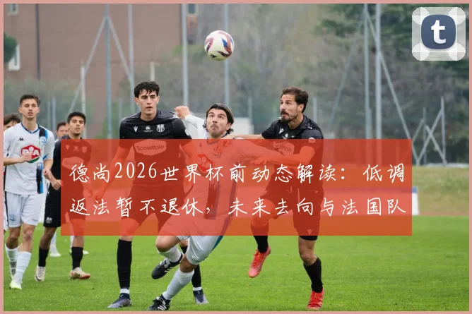 德尚2026世界杯前动态解读：低调返法暂不退休，未来去向与法国队主教练职位前景分析