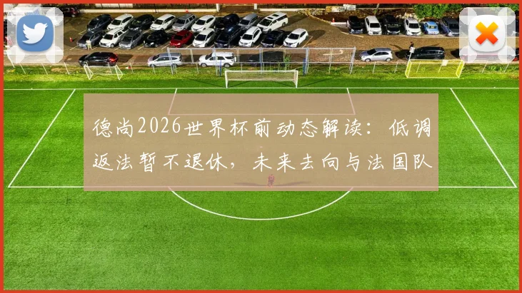 德尚2026世界杯前动态解读:低调返法暂不退休,未来去向与法国队主教练职位前景分析