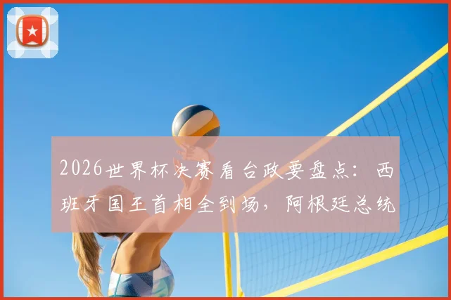 2026世界杯决赛看台政要盘点：西班牙国王首相全到场，阿根廷总统因何缺席引猜测