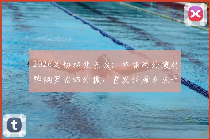 2026足协杯焦点战:申花两外援对阵铜梁龙四外援,首发拉唐看点十足,向余望缘何替补引热议