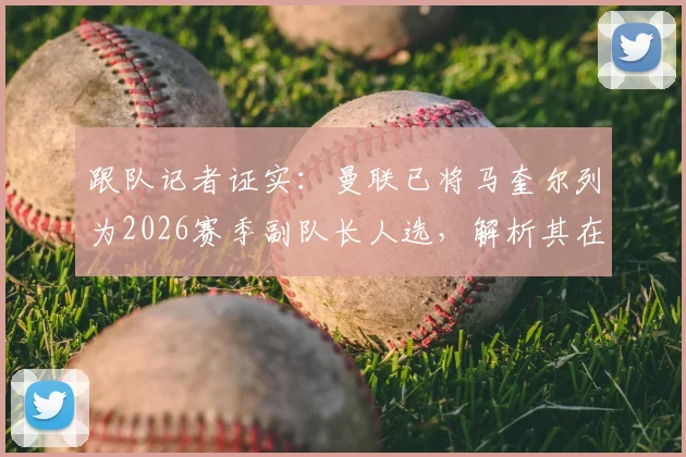 跟队记者证实:曼联已将马奎尔列为2026赛季副队长人选,解析其在更衣室的关键地位