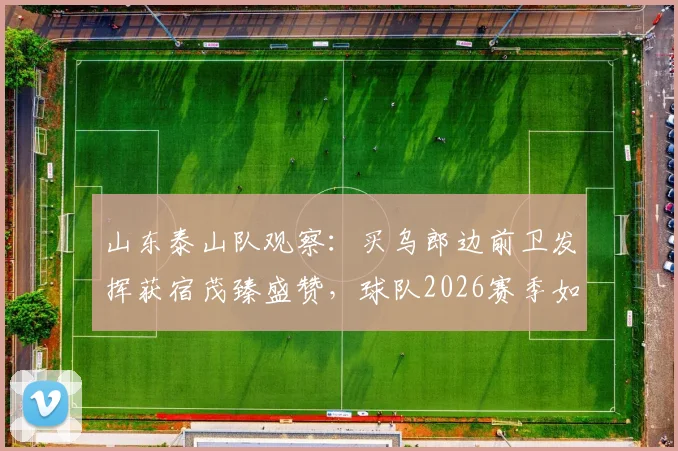 山东泰山队观察：买乌郎边前卫发挥获宿茂臻盛赞，球队2026赛季如何解决机会浪费问题？