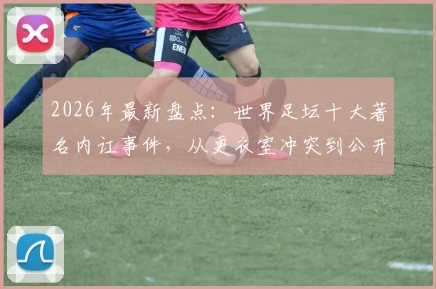 2026年最新盘点:世界足坛十大著名内讧事件,从更衣室冲突到公开决裂,C罗梅西队友也上榜