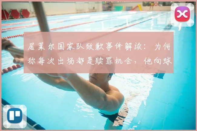 居莱尔国家队致歉事件解读:为何称每次出场都是赎罪机会,他向球迷恳求原谅的深层原因