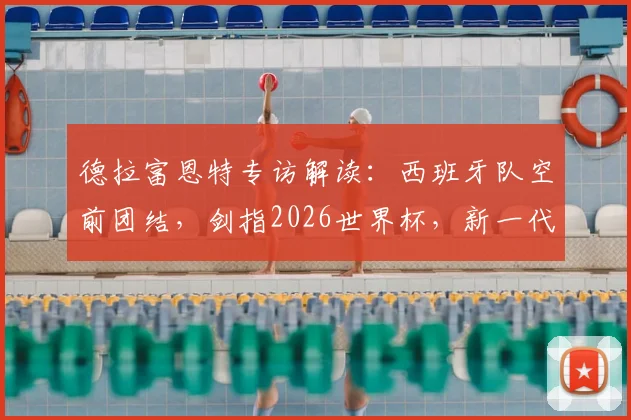 德拉富恩特专访解读：西班牙队空前团结，剑指2026世界杯，新一代球员如何把握历史机遇