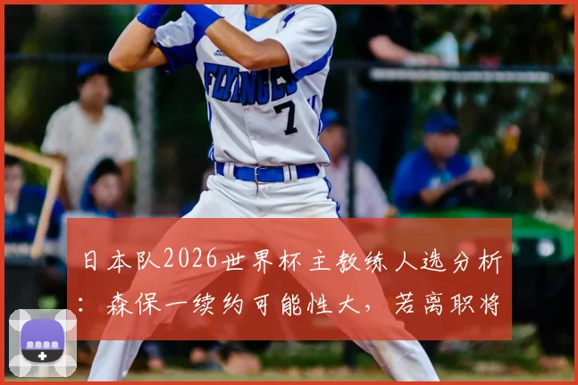 日本队2026世界杯主教练人选分析：森保一续约可能性大，若离职将由U21主帅接任