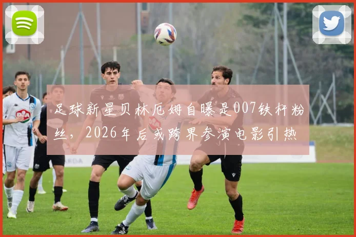 足球新星贝林厄姆自曝是007铁杆粉丝，2026年后或跨界参演电影引热议