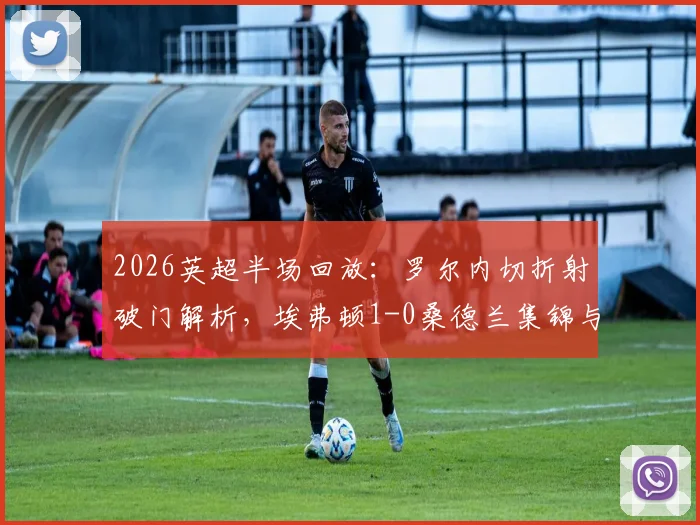 2026英超半场回放：罗尔内切折射破门解析，埃弗顿1-0桑德兰集锦与进球瞬间GIF观看指南