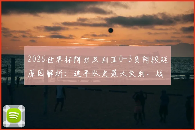 2026世界杯阿尔及利亚0-3负阿根廷原因解析：追平队史最大失利，战术短板与未来展望