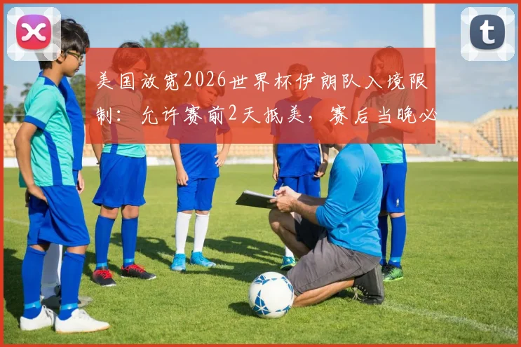 美国放宽2026世界杯伊朗队入境限制：允许赛前2天抵美，赛后当晚必须离境
