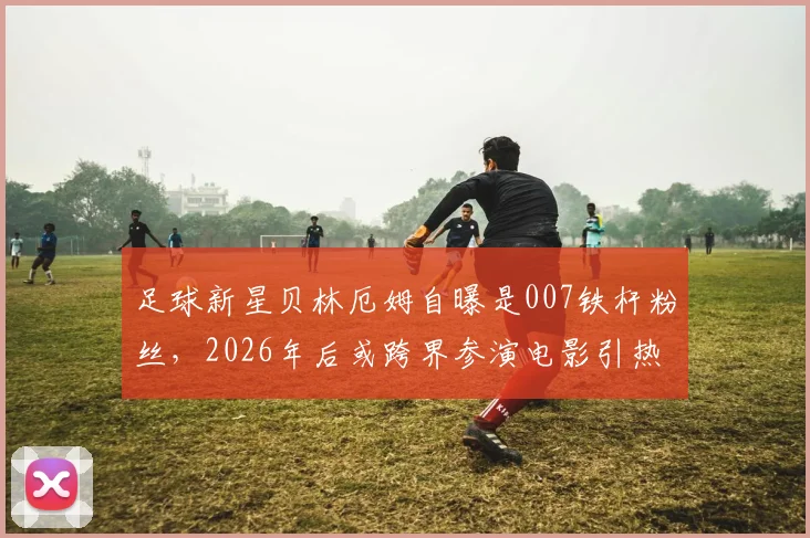 足球新星贝林厄姆自曝是007铁杆粉丝，2026年后或跨界参演电影引热议