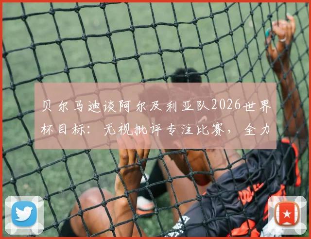 贝尔马迪谈阿尔及利亚队2026世界杯目标:无视批评专注比赛,全力争夺出线主动权