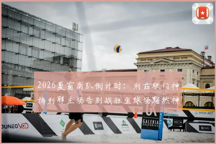 2026夏窗离队倒计时：利兹联门神梅利耶主场告别战独坐球场黯然神伤，未来下家分析与白玫瑰生涯回顾