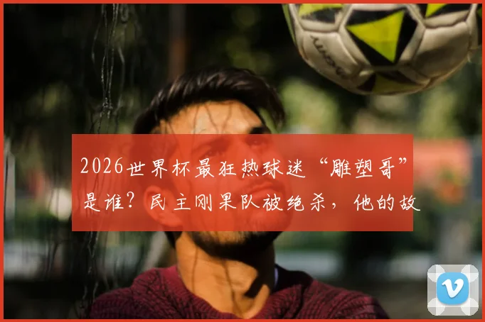 2026世界杯最狂热球迷“雕塑哥”是谁？民主刚果队被绝杀，他的故事与装扮解析