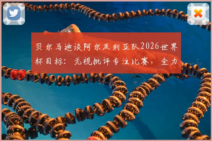 贝尔马迪谈阿尔及利亚队2026世界杯目标：无视批评专注比赛，全力争夺出线主动权