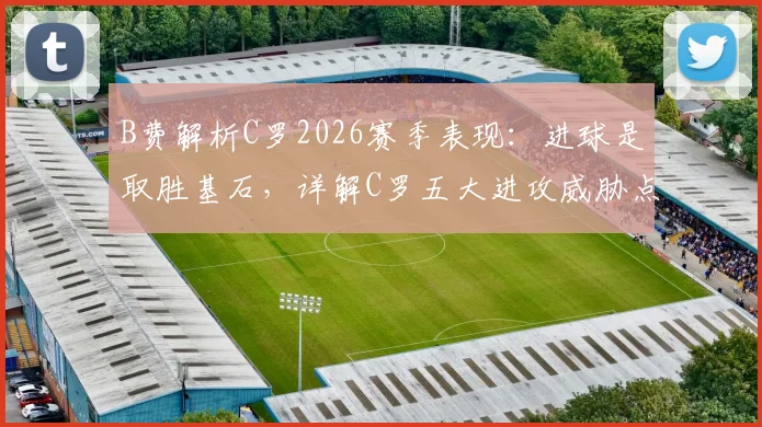 B费解析C罗2026赛季表现：进球是取胜基石，详解C罗五大进攻威胁点如何决定比赛走向