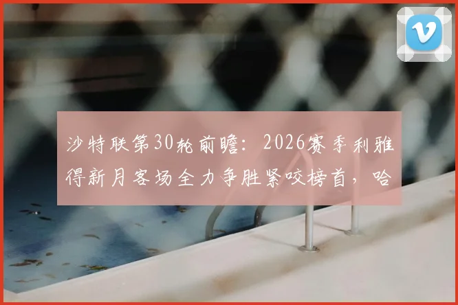 沙特联第30轮前瞻：2026赛季利雅得新月客场全力争胜紧咬榜首，哈森姆已提前保级战意几何？