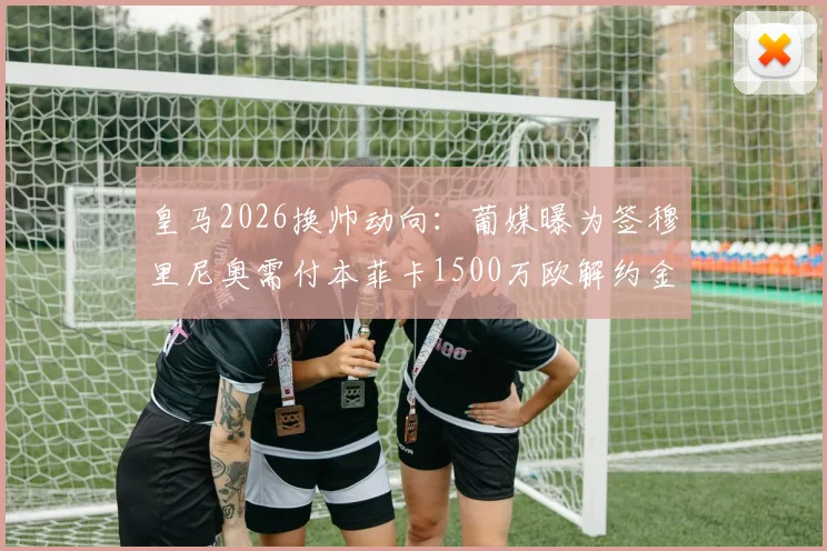 皇马2026换帅动向：葡媒曝为签穆里尼奥需付本菲卡1500万欧解约金，目前谈判未开启
