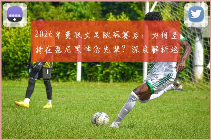 2026年曼联女足欧冠赛后，为何坚持在慕尼黑悼念先辈？深度解析这份坚持的背后
