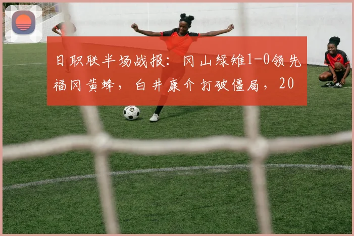日职联半场战报：冈山绿雉1-0领先福冈黄蜂，白井康介打破僵局，2026赛季关键战实时解析