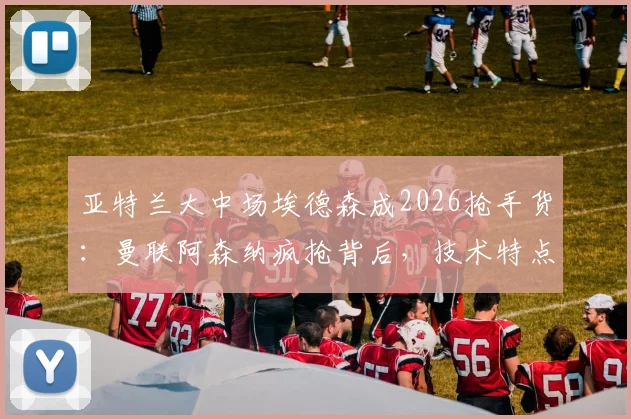 亚特兰大中场埃德森成2026抢手货:曼联阿森纳疯抢背后,技术特点与转会前景深度剖析