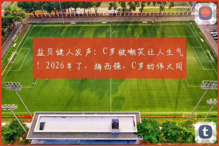 盐贝健人发声:C罗被嘲笑让人生气!2026年了,梅西强,C罗的伟大同样不容质疑