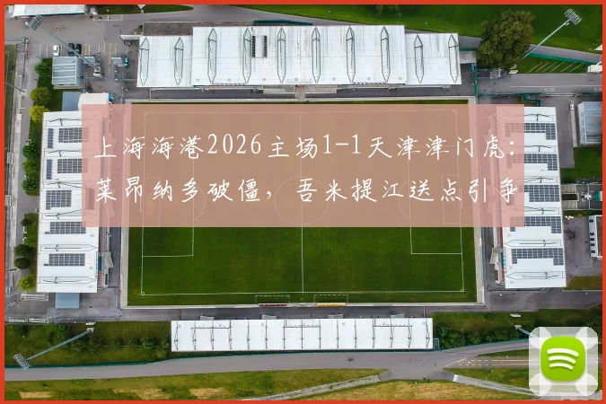 上海海港2026主场1-1天津津门虎:莱昂纳多破僵,吾米提江送点引争议,哈达斯失点留憾