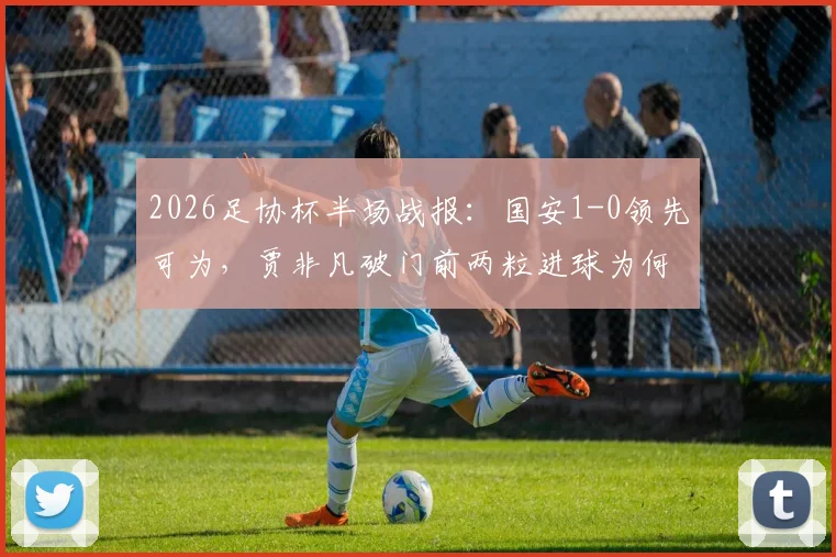 2026足协杯半场战报：国安1-0领先可为，贾非凡破门前两粒进球为何被吹？