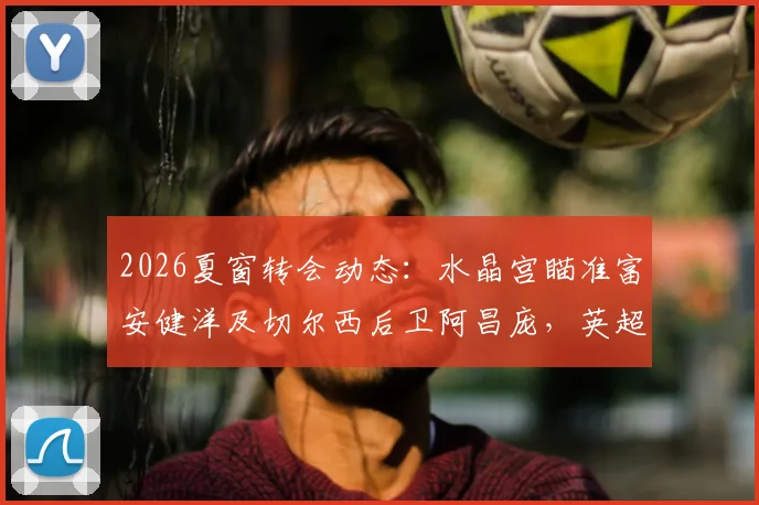 2026夏窗转会动态：水晶宫瞄准富安健洋及切尔西后卫阿昌庞，英超中游队如何补强后防？