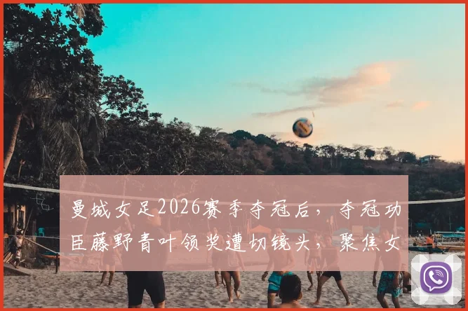 曼城女足2026赛季夺冠后，夺冠功臣藤野青叶领奖遭切镜头，聚焦女足赛场外的隐形歧视