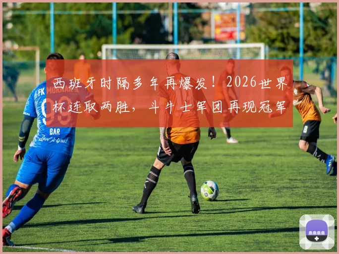 西班牙时隔多年再爆发！2026世界杯连取两胜，斗牛士军团再现冠军相？