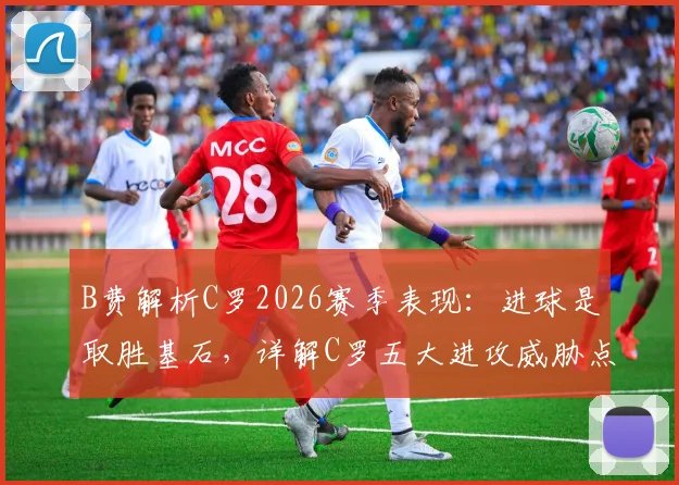 B费解析C罗2026赛季表现:进球是取胜基石,详解C罗五大进攻威胁点如何决定比赛走向