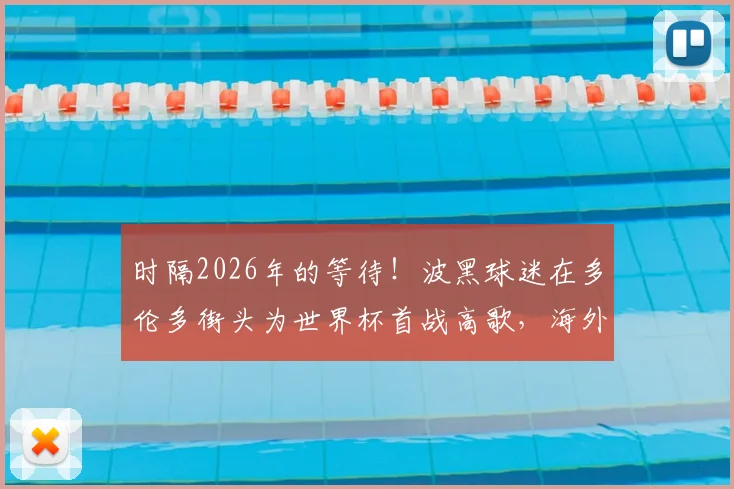 时隔2026年的等待！波黑球迷在多伦多街头为世界杯首战高歌，海外助威文化与晋级之路全解析