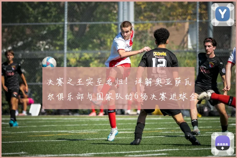 决赛之王实至名归！详解奥亚萨瓦尔俱乐部与国家队的6场决赛进球全纪录，附2026关键数据盘点