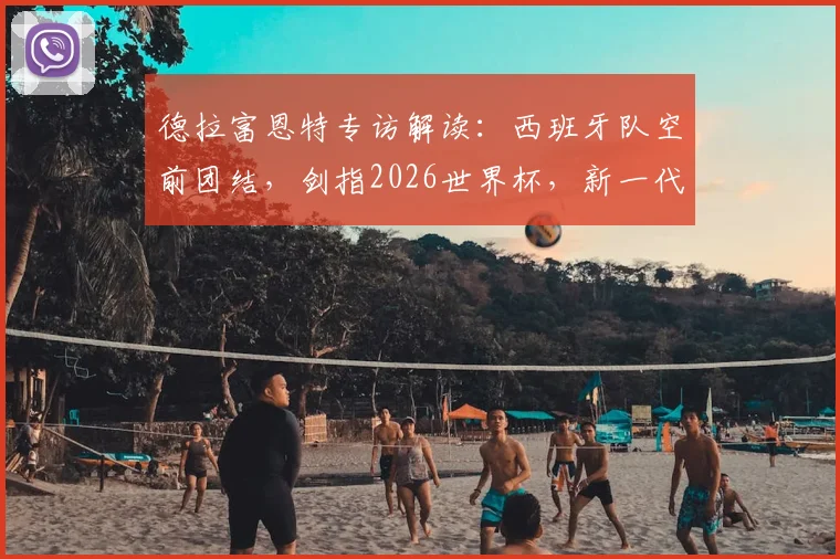 德拉富恩特专访解读：西班牙队空前团结，剑指2026世界杯，新一代球员如何把握历史机遇