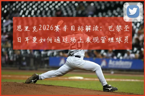 恩里克2026赛季目标解读：巴黎圣日耳曼如何通过场上表现管理球员合同以实现夺冠