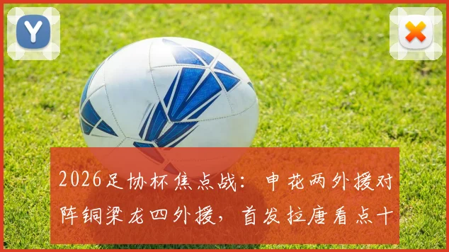 2026足协杯焦点战：申花两外援对阵铜梁龙四外援，首发拉唐看点十足，向余望缘何替补引热议