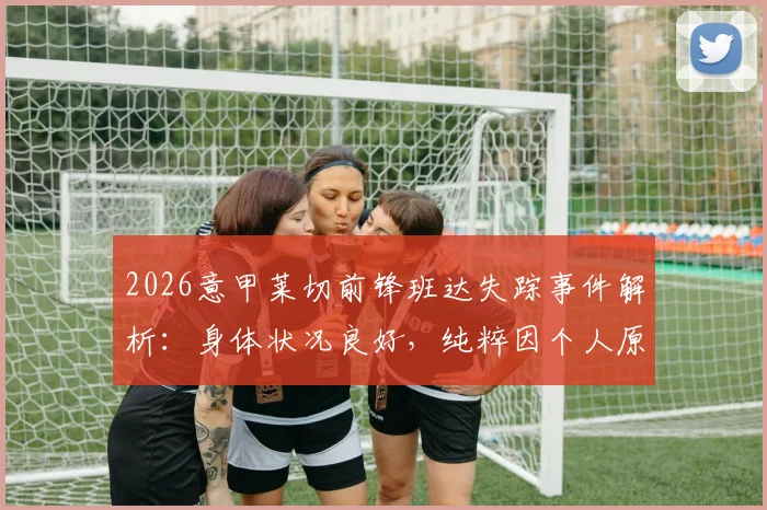 2026意甲莱切前锋班达失踪事件解析：身体状况良好，纯粹因个人原因拒绝归队训练