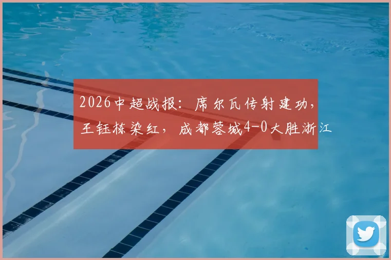 2026中超战报：席尔瓦传射建功，王钰栋染红，成都蓉城4-0大胜浙江队，附全场录像及红牌争议解读