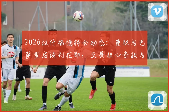 2026拉什福德转会动态：曼联与巴萨重启谈判在即，交易核心条款与球员未来深度剖析